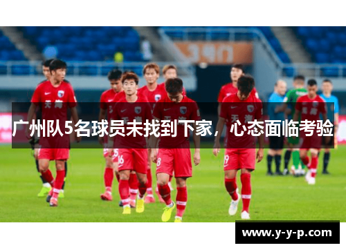 广州队5名球员未找到下家,心态面临考验 广州队5名球员未找到下家,心态面临考验