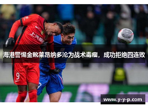 海港警惕金靴莱昂纳多沦为战术毒瘤,成功拒绝四连败 海港警惕金靴莱昂纳多沦为战术毒瘤,成功拒绝四连败